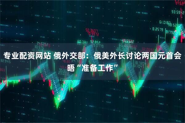 专业配资网站 俄外交部：俄美外长讨论两国元首会晤“准备工作”