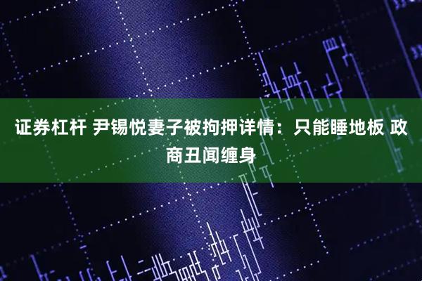 证券杠杆 尹锡悦妻子被拘押详情：只能睡地板 政商丑闻缠身