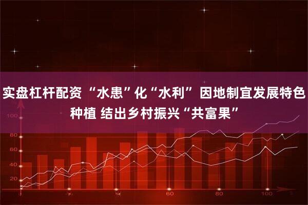 实盘杠杆配资 “水患”化“水利”&#32;因地制宜发展特色种植&#32;结出乡村振兴“共富果”