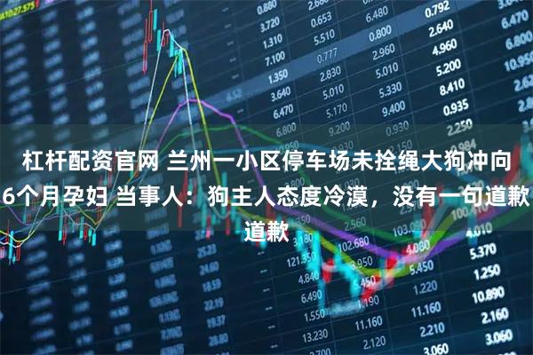 杠杆配资官网 兰州一小区停车场未拴绳大狗冲向6个月孕妇 当事人：狗主人态度冷漠，没有一句道歉