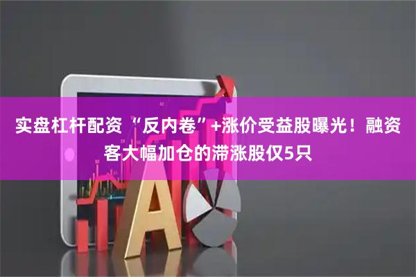 实盘杠杆配资 “反内卷”+涨价受益股曝光！融资客大幅加仓的滞涨股仅5只