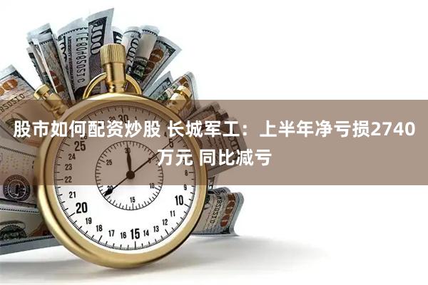 股市如何配资炒股 长城军工：上半年净亏损2740万元 同比减亏