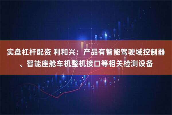 实盘杠杆配资 利和兴：产品有智能驾驶域控制器、智能座舱车机整机接口等相关检测设备