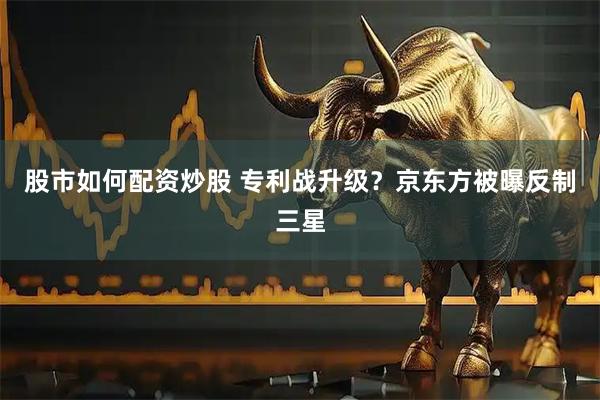 股市如何配资炒股 专利战升级？京东方被曝反制三星