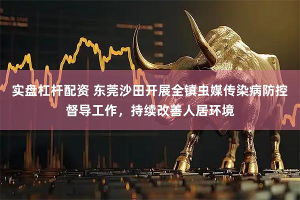 实盘杠杆配资 东莞沙田开展全镇虫媒传染病防控督导工作，持续改善人居环境