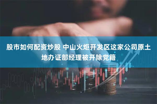 股市如何配资炒股 中山火炬开发区这家公司原土地办证部经理被开除党籍