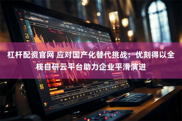 杠杆配资官网 应对国产化替代挑战：优刻得以全栈自研云平台助力企业平滑演进