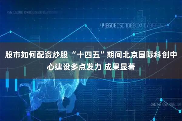 股市如何配资炒股 “十四五”期间北京国际科创中心建设多点发力 成果显著