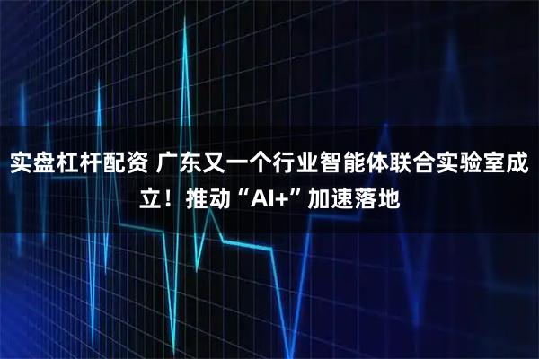 实盘杠杆配资 广东又一个行业智能体联合实验室成立！推动“AI+”加速落地