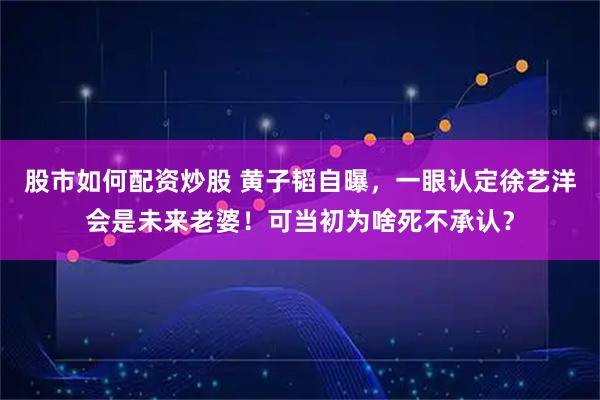股市如何配资炒股 黄子韬自曝，一眼认定徐艺洋会是未来老婆！可当初为啥死不承认？