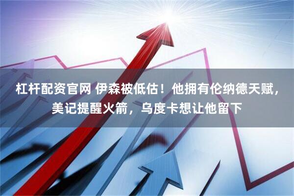 杠杆配资官网 伊森被低估！他拥有伦纳德天赋，美记提醒火箭，乌度卡想让他留下