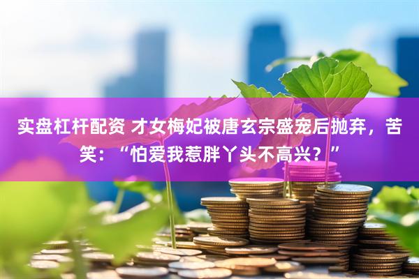 实盘杠杆配资 才女梅妃被唐玄宗盛宠后抛弃，苦笑：“怕爱我惹胖丫头不高兴？”