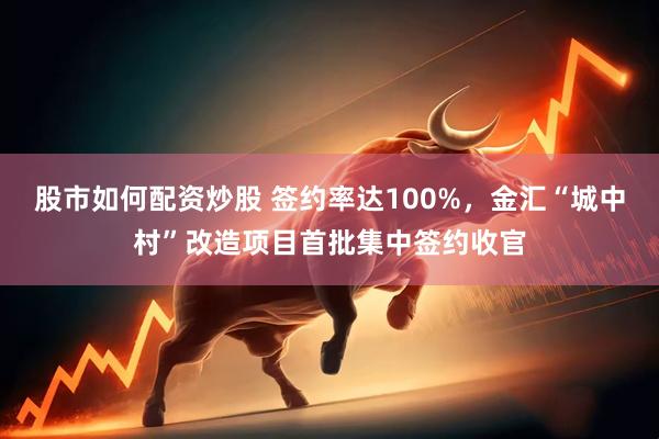 股市如何配资炒股 签约率达100%，金汇“城中村”改造项目首批集中签约收官