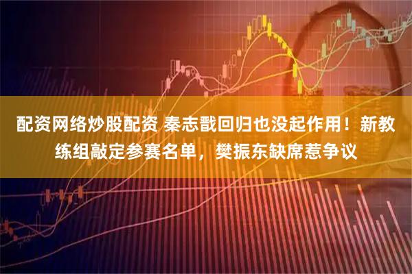 配资网络炒股配资 秦志戬回归也没起作用！新教练组敲定参赛名单，樊振东缺席惹争议