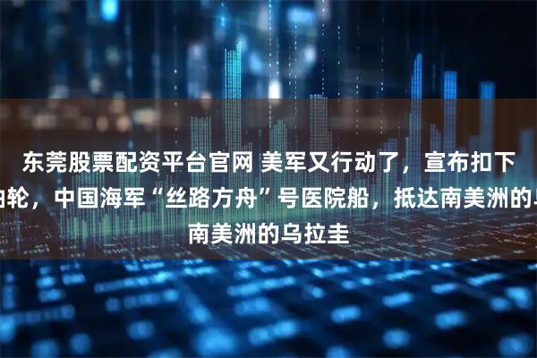 东莞股票配资平台官网 美军又行动了，宣布扣下一艘油轮，中国海军“丝路方舟”号医院船，抵达南美洲的乌拉圭