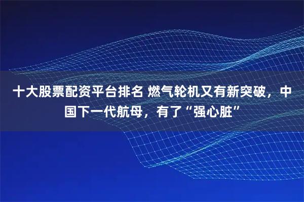 十大股票配资平台排名 燃气轮机又有新突破，中国下一代航母，有了“强心脏”