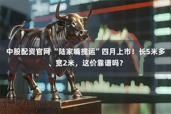 中股配资官网 “陆家嘴揽运”四月上市！长5米多、宽2米，这价靠谱吗？