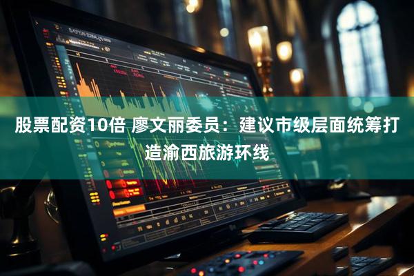 股票配资10倍 廖文丽委员：建议市级层面统筹打造渝西旅游环线