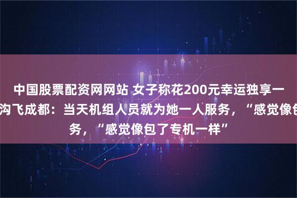 中国股票配资网网站 女子称花200元幸运独享一架客机从九寨沟飞成都：当天机组人员就为她一人服务，“感觉像包了专机一样”