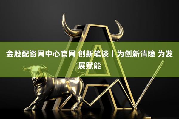 金股配资网中心官网 创新笔谈丨为创新清障 为发展赋能