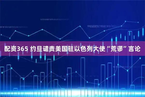 配资365 约旦谴责美国驻以色列大使“荒谬”言论