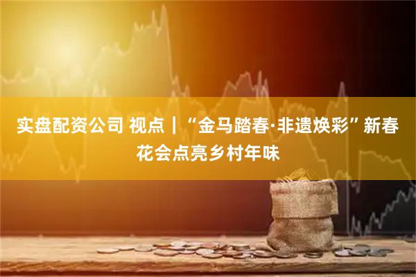 实盘配资公司 视点｜“金马踏春·非遗焕彩”新春花会点亮乡村年味