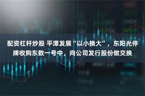 配资杠杆炒股 平潭发展“以小换大”，东阳光停牌收购东数一号中，向公司发行股份做交换