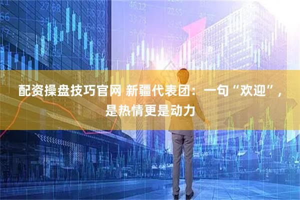 配资操盘技巧官网 新疆代表团:一句“欢迎”,是热情更是动力