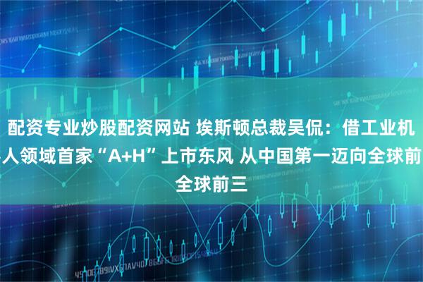 配资专业炒股配资网站 埃斯顿总裁吴侃:借工业机器人领域首家“A+H”上市东风 从中国第一迈向全球前三