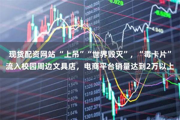 现货配资网站 “上吊”“世界毁灭”，“毒卡片”流入校园周边文具店，电商平台销量达到2万以上