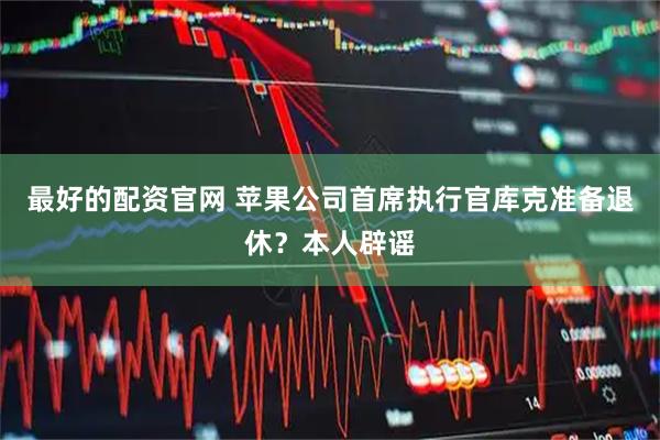 最好的配资官网 苹果公司首席执行官库克准备退休？本人辟谣