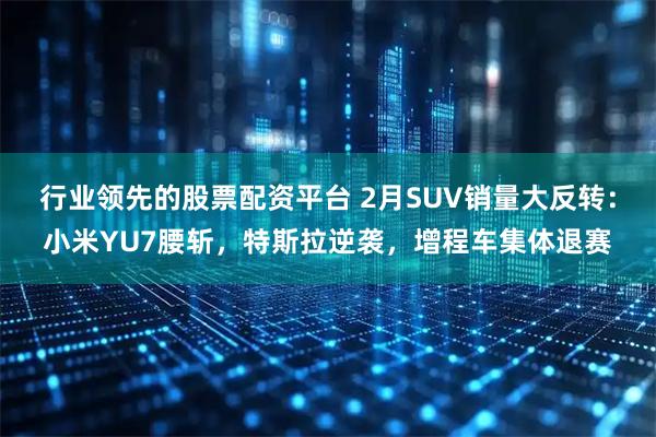 行业领先的股票配资平台 2月SUV销量大反转:小米YU7腰斩,特斯拉逆袭,增程车集体退赛