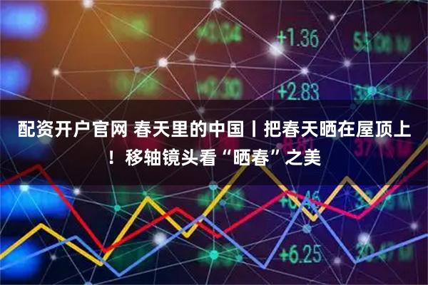 配资开户官网 春天里的中国丨把春天晒在屋顶上！移轴镜头看“晒春”之美