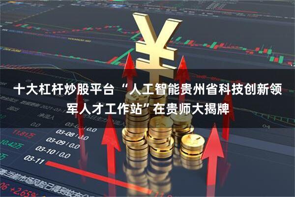 十大杠杆炒股平台 “人工智能贵州省科技创新领军人才工作站”在贵师大揭牌