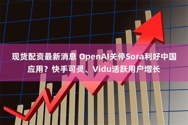 现货配资最新消息 OpenAI关停Sora利好中国应用？快手可灵、Vidu活跃用户增长