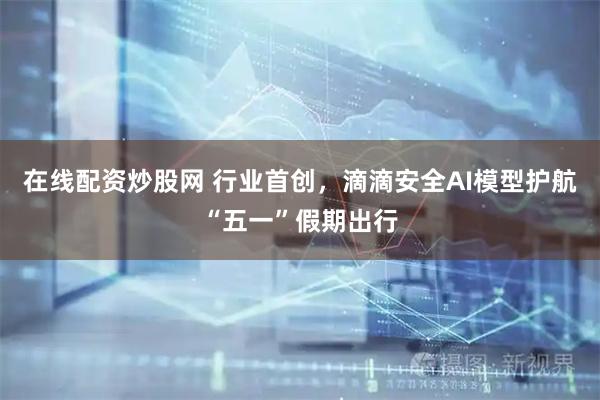 在线配资炒股网 行业首创，滴滴安全AI模型护航“五一”假期出行