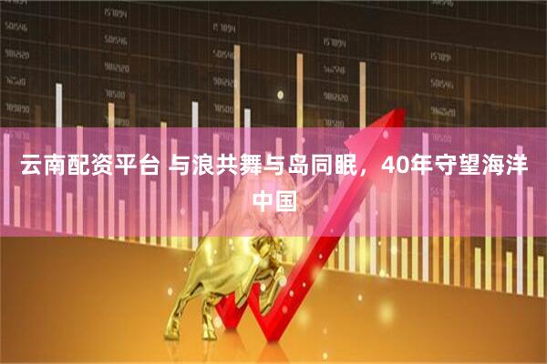 云南配资平台 与浪共舞与岛同眠，40年守望海洋中国