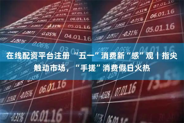 在线配资平台注册 “五一”消费新“感”观丨指尖触动市场，“手搓”消费假日火热