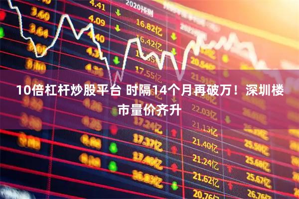 10倍杠杆炒股平台 时隔14个月再破万！深圳楼市量价齐升