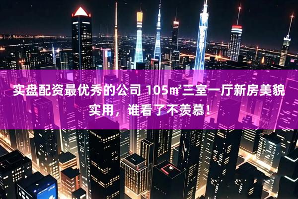实盘配资最优秀的公司 105㎡三室一厅新房美貌实用，谁看了不羡慕！