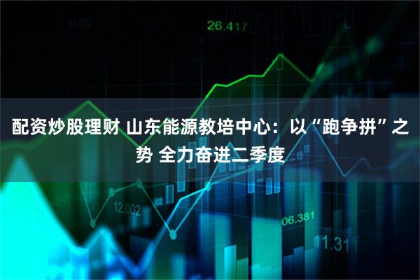 配资炒股理财 山东能源教培中心：以“跑争拼”之势 全力奋进二季度