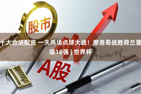 十大合法配资 一天两场点球大战!摩洛哥战胜荷兰晋级16强 | 世界杯