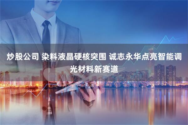 炒股公司 染料液晶硬核突围 诚志永华点亮智能调光材料新赛道