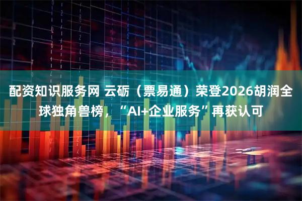 配资知识服务网 云砺（票易通）荣登2026胡润全球独角兽榜，“AI+企业服务”再获认可
