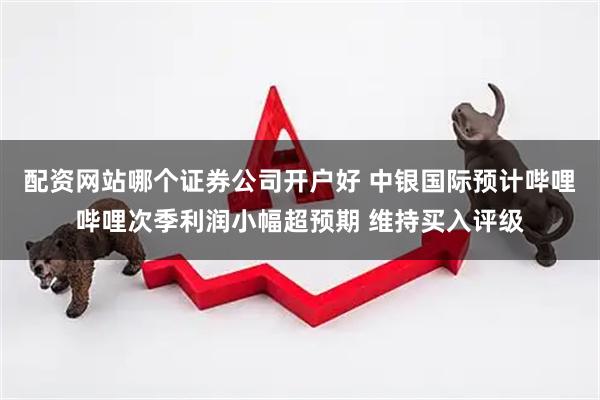 配资网站哪个证券公司开户好 中银国际预计哔哩哔哩次季利润小幅超预期 维持买入评级